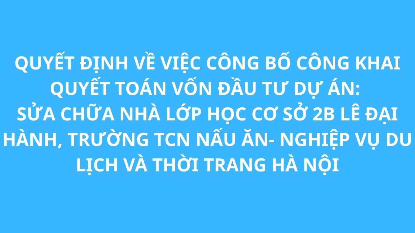 QUYẾT ĐỊNH VỀ VIỆC CÔNG BỐ CÔNG KHAI QUYẾT TOÁN VỐN ĐẦU TƯ DỰ ÁN: SỬA CHỮA NHÀ LỚP HỌC CƠ SỞ 2B LÊ ĐẠI HÀNH - TRƯỜNG TCN NẤU ĂN- NGHIỆP VỤ DU LỊCH VÀ THỜI TRANG HÀ NỘI